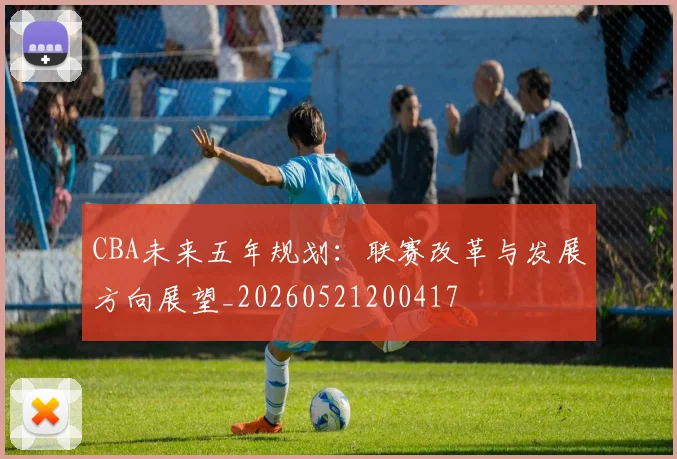 CBA未来五年规划：联赛改革与发展方向展望_20260521200417